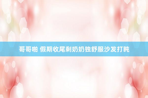 哥哥啪 假期收尾剩奶奶独舒服沙发打盹