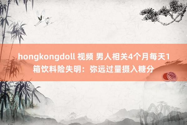 hongkongdoll 视频 男人相关4个月每天1箱饮料险失明：弥远过量摄入糖分