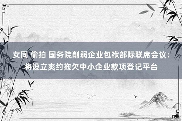 女同 偷拍 国务院削弱企业包袱部际联席会议：将设立爽约拖欠中小企业款项登记平台