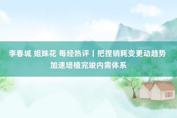 李春城 姐妹花 每经热评丨把捏销耗变更动趋势 加速培植完竣内需体系