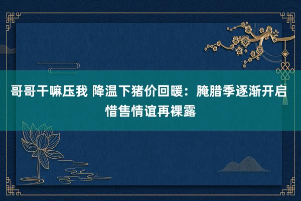 哥哥干嘛压我 降温下猪价回暖：腌腊季逐渐开启 惜售情谊再裸露