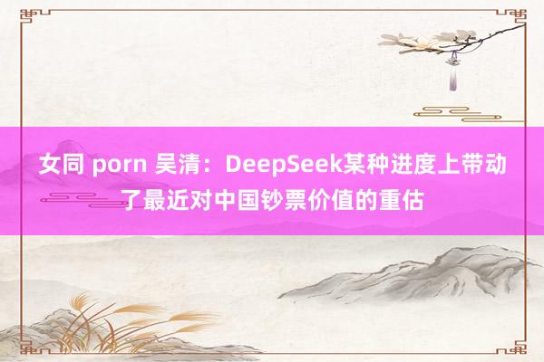 女同 porn 吴清：DeepSeek某种进度上带动了最近对中国钞票价值的重估