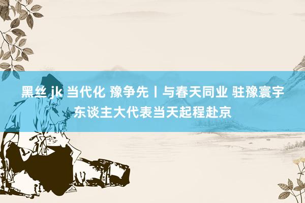 黑丝 jk 当代化 豫争先丨与春天同业 驻豫寰宇东谈主大代表当天起程赴京