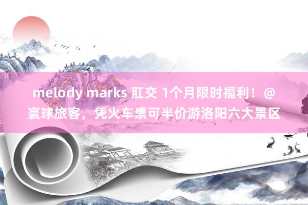 melody marks 肛交 1个月限时福利！＠寰球旅客，凭火车票可半价游洛阳六大景区