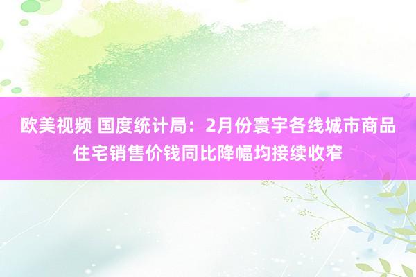 欧美视频 国度统计局：2月份寰宇各线城市商品住宅销售价钱同比降幅均接续收窄