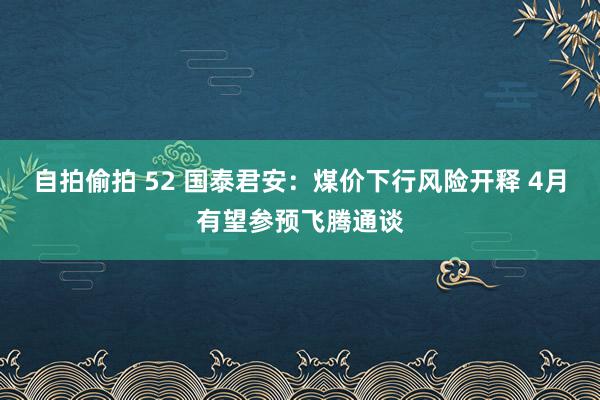自拍偷拍 52 国泰君安：煤价下行风险开释 4月有望参预飞腾通谈
