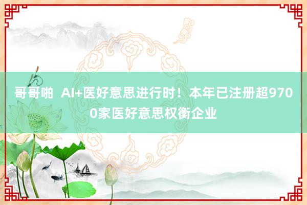 哥哥啪  AI+医好意思进行时！本年已注册超9700家医好意思权衡企业