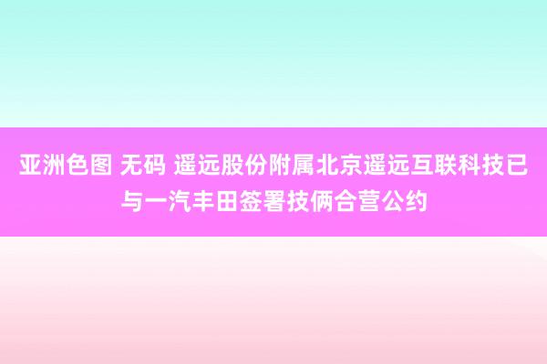 亚洲色图 无码 遥远股份附属北京遥远互联科技已与一汽丰田签署技俩合营公约