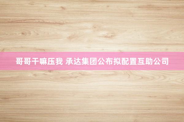哥哥干嘛压我 承达集团公布拟配置互助公司